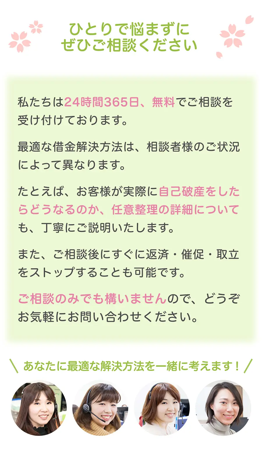 ひとりで悩まずにぜひご相談ください。私たちは24時間365日、無料でご相談を受け付けております。最適な借金解決方法は、相談者様のご状況によって異なります。たとえば、お客様が実際に自己破産をした場合、どのような影響があるのかについても、について丁寧にご説明いたします。また、ご相談後にすぐに返済・催促・取立をストップすることも可能です。ご相談のみでも構いませんので、どうぞお気軽にお問い合わせください。