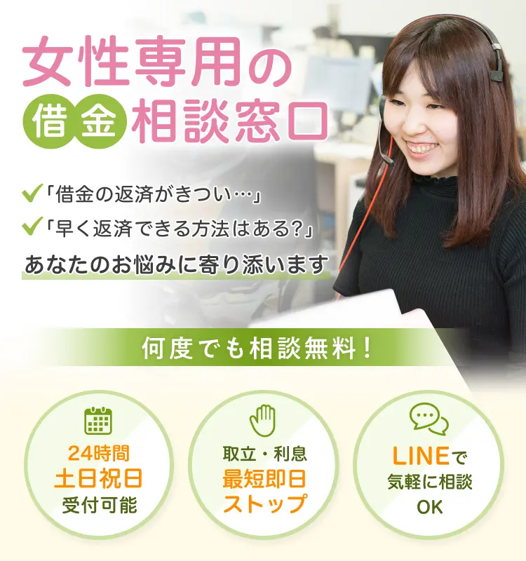 女性専用の借金相談窓口 「借金の返済がきつい...」「早く返済できる方法はある？」あなたのお悩みに寄り添います！ 24時間土日祝日受付可能 取立・利息最短即日ストップ LINEで気軽に相談OK